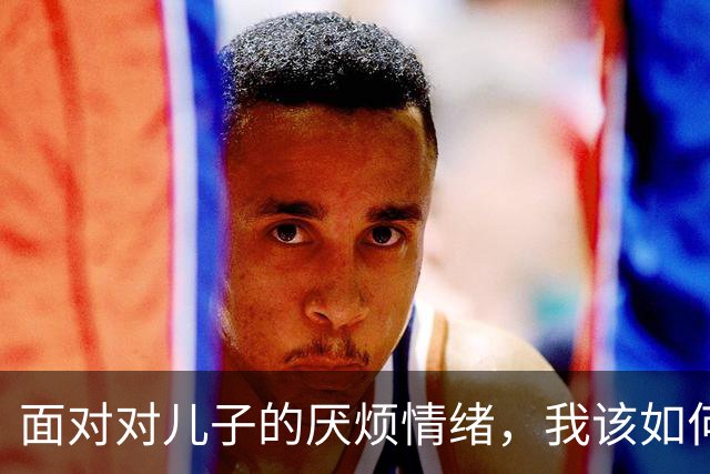面对对儿子的厌烦情绪，我该如何应对？